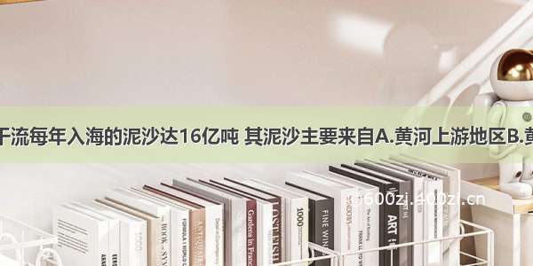 单选题黄河干流每年入海的泥沙达16亿吨 其泥沙主要来自A.黄河上游地区B.黄河中游地区