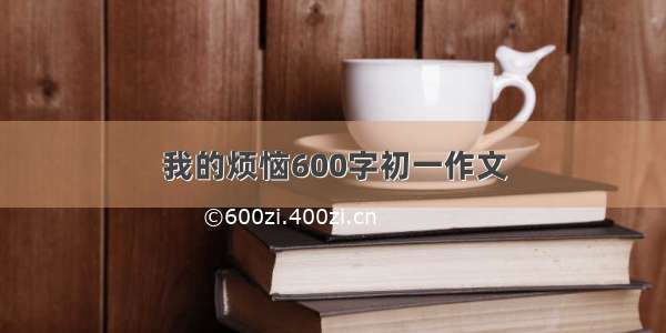 我的烦恼600字初一作文