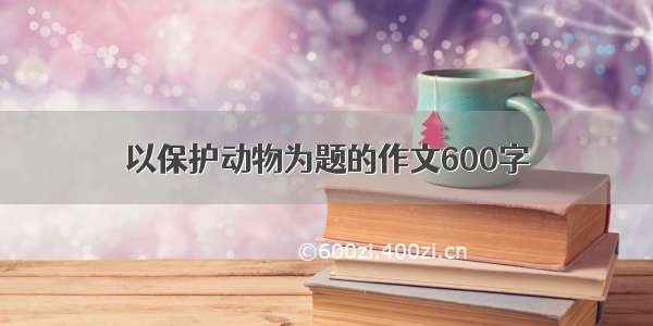 以保护动物为题的作文600字