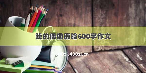 我的偶像鹿晗600字作文