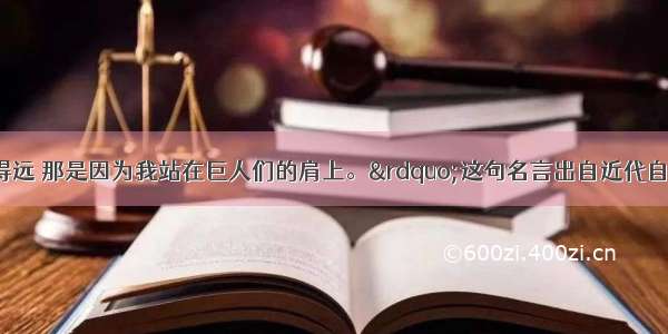 &ldquo;如果我看得远 那是因为我站在巨人们的肩上。&rdquo;这句名言出自近代自然科学奠基人A.爱