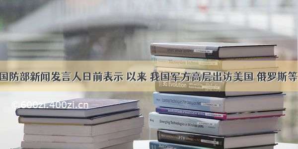 单选题国防部新闻发言人日前表示 以来 我国军方高层出访美国 俄罗斯等20多个