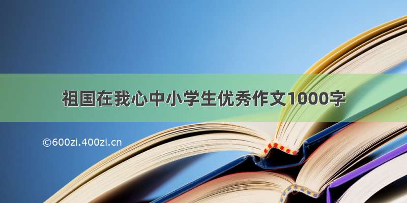 祖国在我心中小学生优秀作文1000字