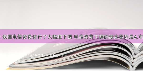 单选题最近 我国电信资费进行了大幅度下调 电信资费下调的根本原因是A.市场竞争机制