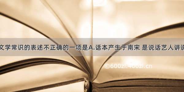 单选题下列文学常识的表述不正确的一项是A.话本产生于南宋 是说话艺人讲说故事的底本