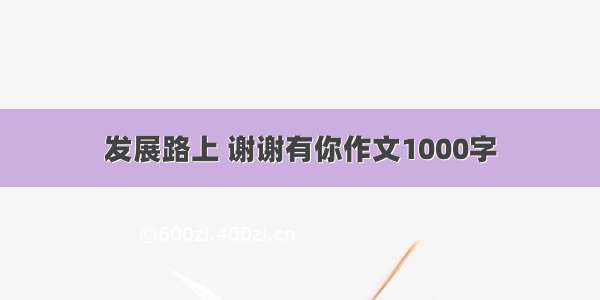 发展路上 谢谢有你作文1000字