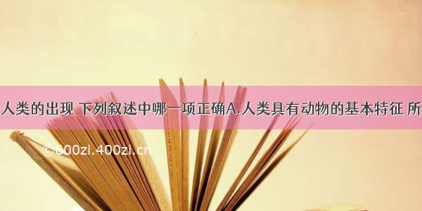 单选题关于人类的出现 下列叙述中哪一项正确A.人类具有动物的基本特征 所以人和动物