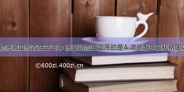 单选题下列物质敞口放置在空气中 质量增加且变质的是A.浓硫酸B.氯化钠固体C.浓盐酸D