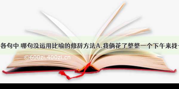 单选题下列各句中 哪句没运用比喻的修辞方法A.我俩花了整整一个下午来找七个铜板 就