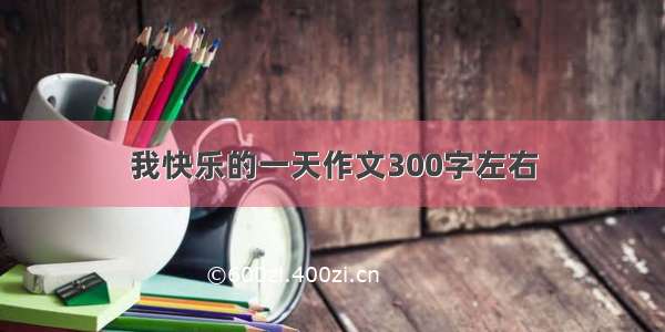 我快乐的一天作文300字左右