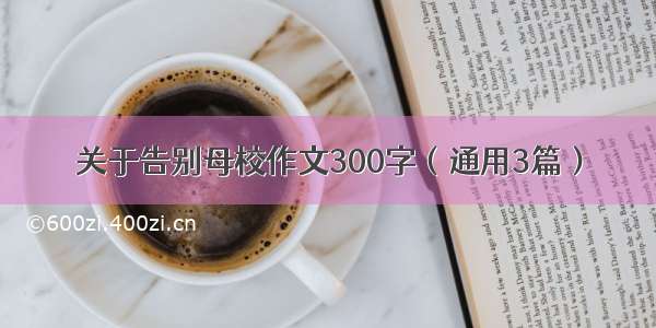 关于告别母校作文300字（通用3篇）