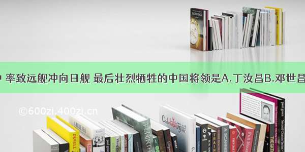 黄海海战中 率致远舰冲向日舰 最后壮烈牺牲的中国将领是A.丁汝昌B.邓世昌　C.魏源D.