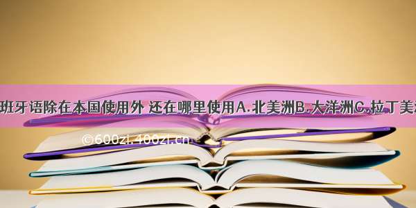 单选题西班牙语除在本国使用外 还在哪里使用A.北美洲B.大洋洲C.拉丁美洲D.非洲