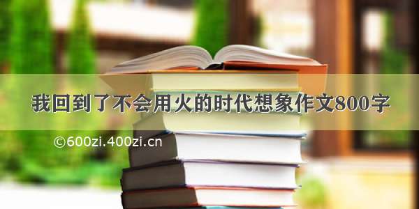 我回到了不会用火的时代想象作文800字