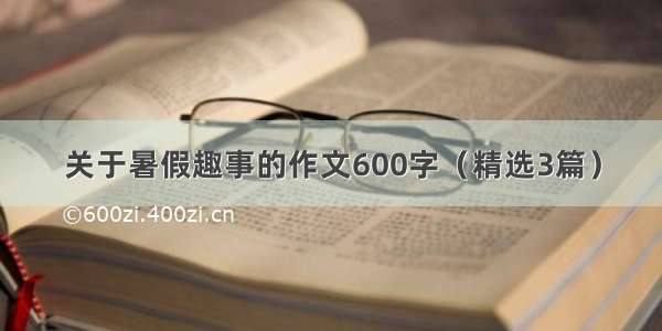 关于暑假趣事的作文600字（精选3篇）