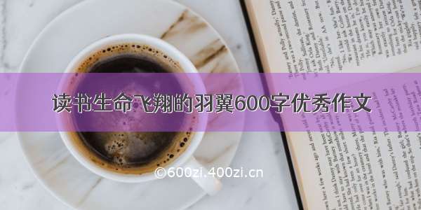 读书生命飞翔的羽翼600字优秀作文