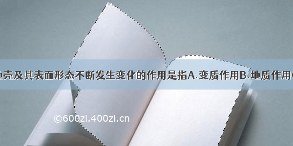 单选题引起地壳及其表面形态不断发生变化的作用是指A.变质作用B.地质作用C.地质构造D