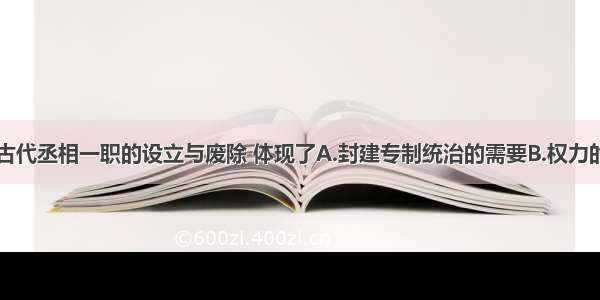 单选题我国古代丞相一职的设立与废除 体现了A.封建专制统治的需要B.权力的相互制衡C.