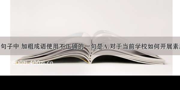 单选题下列句子中 加粗成语使用不正确的一句是A.对于当前学校如何开展素质教育 大家