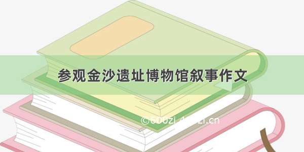 参观金沙遗址博物馆叙事作文