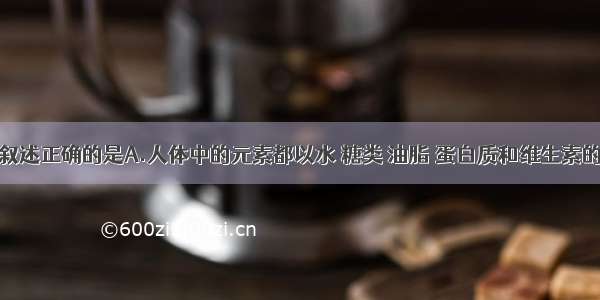 单选题下列叙述正确的是A.人体中的元素都以水 糖类 油脂 蛋白质和维生素的形式存在B.