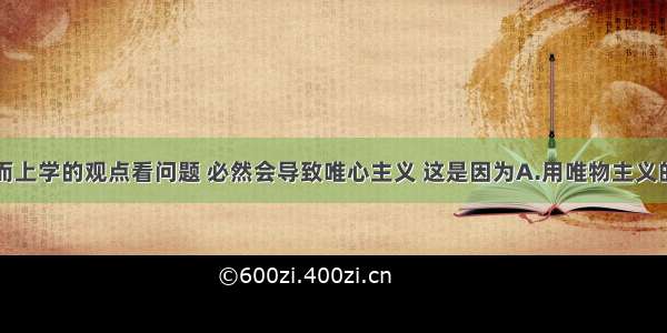 单选题用形而上学的观点看问题 必然会导致唯心主义 这是因为A.用唯物主义的观点看问题