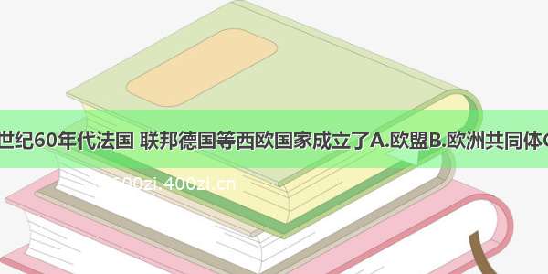 单选题20世纪60年代法国 联邦德国等西欧国家成立了A.欧盟B.欧洲共同体C.北美自由