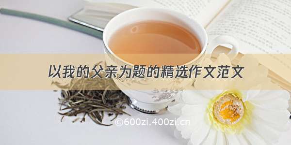 以我的父亲为题的精选作文范文