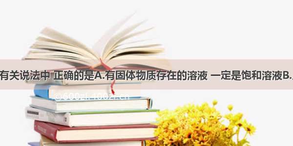 单选题下列有关说法中 正确的是A.有固体物质存在的溶液 一定是饱和溶液B.凡均一 稳定