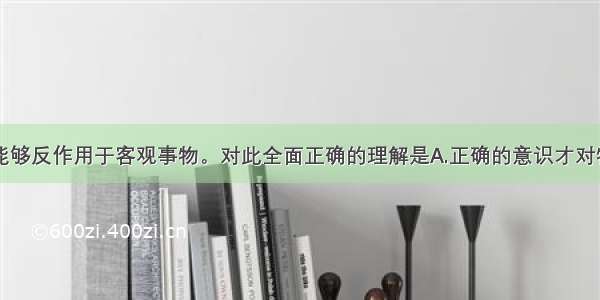 单选题意识能够反作用于客观事物。对此全面正确的理解是A.正确的意识才对物质有反作用