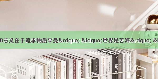 单选题“人生的目的和意义在于追求物质享受” “世界是苦海” “人生充满着烦恼 毫