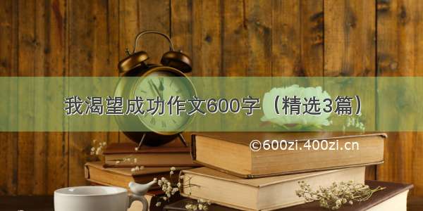 我渴望成功作文600字（精选3篇）