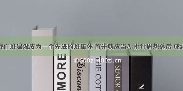 单选题要把我们班建设成为一个先进的班集体 首先就应当A.批评思想落后 成绩差的同学B.