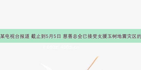 单选题某电视台报道 截止到5月5日 慈善总会已接受支援玉树地震灾区的捐款15