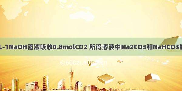 用1L1mol·L-1NaOH溶液吸收0.8molCO2 所得溶液中Na2CO3和NaHCO3的物质的量之比约为A.