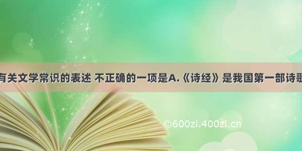 单选题下列有关文学常识的表述 不正确的一项是A.《诗经》是我国第一部诗歌总集 共305