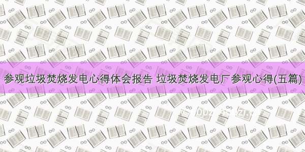 参观垃圾焚烧发电心得体会报告 垃圾焚烧发电厂参观心得(五篇)