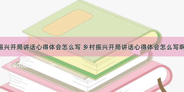 乡村振兴开局讲话心得体会怎么写 乡村振兴开局讲话心得体会怎么写啊(6篇)